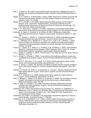 Data Dec 95


Eber, L., & Nelson, C. M. (1997). School-based wraparound planning: Integrating services for
          students with emotional and behavioral needs. American Journal of Orthopsychiatry, 67,
          385-395.
Epstein, M. H., Kutash, K., & Duchnowski, A. (Eds.) (1998). Outcomes for children and youth with
          emotional and behavioral disorders and their families: Programs and evaluation best
          practices. Austin, TX: Pro-Ed.
Epstein, M. H., & Walker, H. M. (2002). Special education: Best practices and First Step to
          Success. In B. J. Burns & K. Hoagwood (Eds.), Community treatment for youth:
          Evidence-based interventions for severe emotional and behavioral disorders (pp. 179-
          197). New York: Oxford University Press.
Evans, S. W., Weist, M. D., & Serpell, Z. N. (Eds.), Advances in school-based mental health
          interventions: Best practices and program models. Kingston, NJ: Civic Research Institute.
Fairbanks, S., Sugai, G., Guardino, D., & Lathrop, M. (2007). Response to intervention:
          Examining classroom behavior support in second grade. Exceptional Children, 73, 288-
          310.
Fanning, P., Theodos, J., Benner, C., & Bohanon-Edmonson, H. (2004). Integrating proactive
          discipline practices into codes of conduct. Journal of School Violence, 3(1), 45-61.
Filter, K. J., McKenna, M. K., Benedict, E. A., Horner, R. H., Todd, A. W., & Watson, J. (2007).
          Check in/ Check out: A post-hoc evaluation of an efficient, secondary-level targeted
          intervention for reducing problem behaviors in schools. Education and Treatment of
          Children, 30, 69-84.
Fixsen, D. L., Naoom, S. F., Blase, K. A., Friedman, R. M., & Wallace, F. (2005). Implementation
          Research: A Synthesis of the Literature. (FMHI Publication #231). Tampa, FL: Florida
          Mental Health Institute, The National Implementation Research Network.
Fox, L., Dunlap, G., & Benito, N. (2001). Vincent’s story: From Head Start to fourth grade. Beyond
          Behavior, 11(1), 5-6.
Fox, L., Dunlap, G., & Powell, D. (2002). Young children with challenging behavior: Issues and
          considerations for behavior support. Journal of Positive Behavioral Interventions, 4, 208-
          217.
Frankland, H. C., Edmonson, H., & Turnbull, A. P. (2001). Positive behavioral support: Family,
          school, and community partnerships. Beyond Behavior, 11(1). 7-9.
Franze, K., Kamps, D. (2008). The utilization and effects of positive behavior supports strategies
          on an urban school playground. Journal of Positive Behavior Interventions, 10(3),150-
          161.
Galloway, R., Panyon, M., Smith, C., & Wessendorf, S., (in press). Systems change with school-
          wide positive behavior support: Iowa’s work in progress.Journal of Positive Behavior
          Interventions.
George, H. P., & Kincaid, D. K. (2008). Building district-level capacity for positive behavior
          support. Journal of Behavior Interventions, 10, 20-32.
Golly, A., Sprague, J., Walker, H. M., Beard, K., & Gorham, G. (2000). The First Step to Success
          program: An analysis of outcomes with identical twins across multiple baselines.
          Behavioral Disorders, 25(3), 170-182.
Golly, A., Stiller, B., & Walker, H. M. (1998). First Step to Success: Replication and social
          validation of an early intervention program. Journal of Emotional and Behavioral
          Disorders 6(4), 243-250.
Gottfredson, D.C. (1997). School-based crime prevention. In L. Sherman, D. Gottfredson, D.
          Mackenzie, J. Eck, P. Reuter, & S. Bushway (Eds.), Preventing crime: What works, what
          doesn't, what's promising. (Chapter 5, pp. 1-47) College Park, MD: Department of
          Criminology and Criminal Justice.
Gottfredson, D.C. (1987). An evaluation of an organization development approach to reducing
          school disorder. Evaluation Review, 11, 739-763.
Gottfredson, G. D., & Gottfredson, D. C. (1996). A national study of delinquency prevention in
          schools: Rationale for a study to describe the extensiveness and implementation of
          programs to prevent adolescent problem behavior in schools. Ellicott City, MD:
          Gottfredson Associates, Inc.
 
