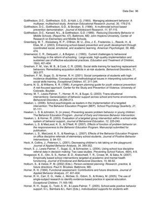 Data Dec 96


Gottfredson, D.C., Gottfredson, G.D., & Hybl, L.G, (1993). Managing adolescent behavior: A
        multiyear, multischool study. American Educational Research Journal, 30, 179-215.
Gottfredson, D.C., Gottfredson, G.D., & Skroban, S. (1996). A multimodel school based
        prevention demonstration. Journal of Adolescent Research, 11, 97-115.
Gottfredson, D.C., Karweit, N.L., & Gottfredson, G.D. (1989). Reducing Disorderly Behavior in
        Middle Schools. (Report No. 47). Baltimore, MD: John Hopkins University, Center of
        Research on Elementary and Middle Schools.
Greenberg, M. T., Weissberg, R. P., O’Brien, M. U., Zins, J. E., Fredericks, L., Resnik, H., &
        Elias, M. J. (2003). Enhancing school-based prevention and youth development through
        coordinated social, emotional, and academic learning. American Psychologist, 58, 466-
        474.
Greenwood, C. R., Delquadri, J., & Bulgren, J. (1993). Current challenges to behavioral
        technology in the reform of schooling: Large-scale, high-quality implementation and
        sustained use of effective educational practices. Education and Treatment of Children,
        16(4), 401-404.
Gresham, F. M., Van, M. B., & Cook, C. R. (2006). Social skills training for teaching replacement
        behaviors: Remediating acquisition deficits in at-risk students. Behavioral Disorders, 31,
        363-377.
Gresham, F. M., Sugai, G., & Horner, R. H. (2001). Social competence of students with high-
        incidence disabilities: Conceptual and methodological issues in interpreting outcomes of
        social skills training. Exceptional Children, 67, 311-344.
Guerra, N. G., & Williams, K. R. (1996). A program planning guide for youth violence prevention:
        A risk-focused approach. Center for the Study and Prevention of Violence. University of
        Colorado, Boulder.
Harvey, M. T., Lewis-Palmer, T., Horner, R. H., & Sugai, G. (2003). Trans-situational
        interventions: Generalization of behavior support across school and home environments.
        Behavioral Disorders, 28,299-213.
Hawken, L. (2006). School psychologists as leaders in the implementation of a targeted
        intervention: The Behavior Education Program (BEP). School Psychology Quarterly, 21,
        91-111.
Hawken, L. S. & Johnston, S. (in press). Preventing severe problem behavior in young children:
        The Behavior Education Program. Journal of Early and Intensive Behavior Intervention.
Hawken, L. & Horner, R. (2003). Evaluation of a targeted group intervention within a school-wide
        system of behavior support, Journal of Behavioral Education, 12, 225-240.
Hawken, L. S. & MacLeod, K. S., & O’Neill, R. (2007). Effects of function of problem behavior on
        the responsiveness to the Behavior Education Program. Manuscript submitted for
        publication.
Hawken, L. S., MacLeod, K. S., & Rawlings, L. (2007). Effects of the Behavior Education Program
        on office discipline referrals of elementary school students. Journal of Positive Behavior
        Interventions, 9, 94-101.
Heck, A. Collins, J., Peterson, L. (2001). Decreasing children’s risk taking on the playground.
        Journal of Applied Behavior Analysis, 34, 349-352.
Hirsch, E. J., Lewis-Palmer, T., Sugai, G., & Schnacker, L. (2004). Using school bus discipline
        referral data in decision making: Two case studies. Preventing School Failure, 48(4), 4-9.
Hoagwood, K. E., Olin, S. S., Kerker, B. D., Kratochwill, T. R., Crowe, M., & Saka, N. (2007).
        Empirically based school interventions targeted at academic and mental health
        functioning. Journal of Emotional and Behavioral Disorders, 15, 66-92.
Holburn, S., & Vietze, P. M. (2002) (Eds.). Person-centered planning: Research, practice, &
        future directions. Paul H. Brookes: Baltimore, MD.
Horner, R. H. (1994). Functional assessment: Contributions and future directions. Journal of
        Applied Behavior Analysis, 27, 401-404.
Horner, R. H., Carr, E. G., Halle, J., McGee, G., Odom, S., & Wolery, M. (2005). The use of
        single-subject research to identify evidence-based practice in special education.
        Exceptional Children, 71,165-180.
Horner, R. H., Sugai, G., Todd, A. W., & Lewis-Palmer, T. (2005). School-wide positive behavior
        support. In L. Bambara & L. Kern (Eds.), Individualized supports for students with
 