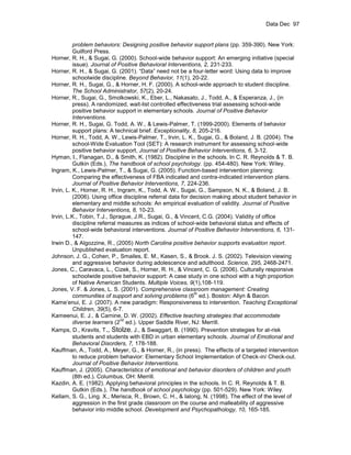 Data Dec 97


          problem behaviors: Designing positive behavior support plans (pp. 359-390). New York:
          Guilford Press.
Horner, R. H., & Sugai, G. (2000). School-wide behavior support: An emerging initiative (special
          issue). Journal of Positive Behavioral Interventions, 2, 231-233.
Horner, R. H., & Sugai, G. (2001). “Data” need not be a four-letter word: Using data to improve
          schoolwide discipline. Beyond Behavior, 11(1), 20-22.
Horner, R. H., Sugai, G., & Horner, H. F. (2000). A school-wide approach to student discipline.
          The School Administrator, 57(2), 20-24.
Horner, R., Sugai, G., Smolkowski, K., Eber, L., Nakasato, J., Todd, A., & Esperanza, J., (in
          press). A randomized, wait-list controlled effectiveness trial assessing school-wide
          positive behavior support in elementary schools. Journal of Positive Behavior
          Interventions.
Horner, R. H., Sugai, G. Todd, A. W., & Lewis-Palmer, T. (1999-2000). Elements of behavior
          support plans: A technical brief. Exceptionality, 8, 205-216.
Horner, R. H., Todd, A. W., Lewis-Palmer, T., Irvin, L. K., Sugai, G., & Boland, J. B. (2004). The
          school-Wide Evaluation Tool (SET): A research instrument for assessing school-wide
          positive behavior support, Journal of Positive Behavior Interventions, 6, 3-12.
Hyman, I., Flanagan, D., & Smith, K. (1982). Discipline in the schools. In C. R. Reynolds & T. B.
          Gutkin (Eds.), The handbook of school psychology. (pp. 454-480). New York: Wiley.
Ingram, K., Lewis-Palmer, T., & Sugai, G. (2005). Function-based intervention planning:
          Comparing the effectiveness of FBA indicated and contra-indicated intervention plans.
          Journal of Positive Behavior Interventions, 7, 224-236.
Irvin, L. K., Horner, R. H., Ingram, K., Todd, A. W., Sugai, G., Sampson, N. K., & Boland, J. B.
          (2006). Using office discipline referral data for decision making about student behavior in
          elementary and middle schools: An empirical evaluation of validity. Journal of Positive
          Behavior Interventions, 8, 10-23.
Irvin, L.K., Tobin, T.J., Sprague, J.R., Sugai, G., & Vincent, C.G. (2004). Validity of office
          discipline referral measures as indices of school-wide behavioral status and effects of
          school-wide behavioral interventions. Journal of Positive Behavior Interventions, 6, 131-
          147.
Irwin D., & Algozzine, R., (2005) North Carolina positive behavior supports evaluation report.
          Unpublished evaluation report.
Johnson, J. G., Cohen, P., Smailes, E. M., Kasen, S., & Brook. J. S. (2002). Television viewing
          and aggressive behavior during adolescence and adulthood. Science, 295, 2468-2471.
Jones, C., Caravaca, L., Cizek, S., Horner, R. H., & Vincent, C. G. (2006). Culturally responsive
          schoolwide positive behavior support: A case study in one school with a high proportion
          of Native American Students. Multiple Voices, 9(1),108-119.
Jones, V. F. & Jones, L. S. (2001). Comprehensive classroom management: Creating
                                                             th
          communities of support and solving problems (6 ed.). Boston: Allyn & Bacon.
Kame’enui, E. J. (2007). A new paradigm: Responsiveness to intervention. Teaching Exceptional
          Children, 39(5), 6-7.
Kameenui, E. J., & Carnine, D. W. (2002). Effective teaching strategies that accommodate
                               nd
          diverse learners (2 ed.). Upper Saddle River, NJ: Merrill.
Kamps, D., Kravits, T., Stolze, J., & Swaggart, B. (1990). Prevention strategies for at-risk
          students and students with EBD in urban elementary schools. Journal of Emotional and
          Behavioral Disorders, 7, 178-188.
Kauffman, A., Todd, A., Meyer, G., & Horner, R., (in press). The effects of a targeted intervention
          to reduce problem behavior: Elementary School Implementation of Check-in/ Check-out.
          Journal of Positive Behavior Interventions.
Kauffman, J. (2005). Characteristics of emotional and behavior disorders of children and youth
          (8th ed.). Columbus, OH: Merrill.
Kazdin, A. E. (1982). Applying behavioral principles in the schools. In C. R. Reynolds & T. B.
          Gutkin (Eds.), The handbook of school psychology (pp. 501-529). New York: Wiley.
Kellam, S. G., Ling. X., Merisca, R., Brown, C. H., & Ialong, N. (1998). The effect of the level of
          aggression in the first grade classroom on the course and malleability of aggressive
          behavior into middle school. Development and Psychopathology, 10, 165-185.
 