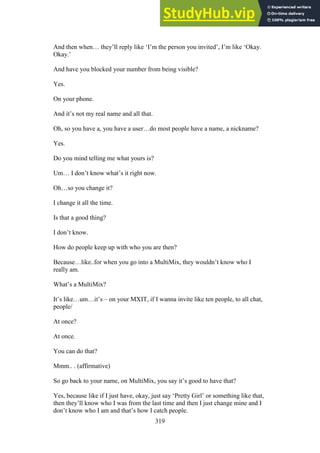 319
And then when… they’ll reply like ‘I’m the person you invited’, I’m like ‘Okay.
Okay.’
And have you blocked your number from being visible?
Yes.
On your phone.
And it’s not my real name and all that.
Oh, so you have a, you have a user…do most people have a name, a nickname?
Yes.
Do you mind telling me what yours is?
Um… I don’t know what’s it right now.
Oh…so you change it?
I change it all the time.
Is that a good thing?
I don’t know.
How do people keep up with who you are then?
Because…like..for when you go into a MultiMix, they wouldn’t know who I
really am.
What’s a MultiMix?
It’s like…um…it’s – on your MXIT, if I wanna invite like ten people, to all chat,
people/
At once?
At once.
You can do that?
Mmm.. . (affirmative)
So go back to your name, on MultiMix, you say it’s good to have that?
Yes, because like if I just have, okay, just say ‘Pretty Girl’ or something like that,
then they’ll know who I was from the last time and then I just change mine and I
don’t know who I am and that’s how I catch people.
 