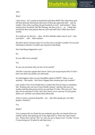 323
And…
Why?
I don’t know. He’s maybe he heard bad stuff about MXIT like when those girls
tell their personal information then most of them get raped and stuff… and my
mother’s fine with everything she got Facebook as well. And teachers? Some
teachers have Facebook, like Ms Fleming, she does I saw it… ja… I think they
normal but then some parents that are strict and stuff I don’t think they find it
normal.
So would you say that um… okay.. do their attitudes make sense to you? Like
your dad’s … and… other teachers..
My dad’s doesn’t because okay if I was like clever enough I wouldn’t let out such
information and then I wouldn’t get exposed to bad things
Have bad things happened to you?
No
So you ARE clever enough?
Yes
So you you you know that you have to be careful?
And like I only have people that I know I don’t just accept anyone like if I don’t
know you then I just delete you afterwards
So what happens when you get (inaudible) asked on MXIT? Okay, so can
anybody – like maybe – how does it happen that someone gets your number?
Like maybe if one of my friends have a contact like from Jo’burg or something
like ‘ah please give me one of your friends contacts’ and then they give my
number and then that person invites me and them I’m like ‘Who are you?’ then
they tell me and then I’m like ‘but I don’t know you so anyway I’m just gonna
delete you’ and then I just delete them afterwards.
And is it quite a common thing that…um… that other people give out other
people’s numbers?
Yes
Really?
Very common like my friend she just randomly gave this one friend of hers my
number and he starts phoning me in the night and I’m ‘Sorry but I don’t know
you. Please don’t call me’ like ‘no, why you act so funny to me’ I’m like ‘I’m not
I’m just being me I’d rather be safe than sorry’….
 