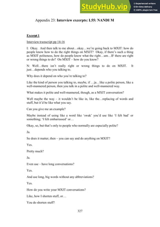 327
Interview excerpts: L55: NANDI M
Appendix 23:
Excerpt 1
Interview transcript pp 14-16
I: Okay. And then talk to me about…okay…we’re going back to MXIT: how do
people know how to do the right things on MXIT? Okay, if there’s such a thing
as MXIT politeness, how do people know what the right…um…IF there are right
or wrong things to do? On MXIT – how do you know?
N: Well…there isn’t really right or wrong things to do on MXIT. It
just…depends who you talking to.
Why does it depend on who you’re talking to?
Like the kind of person you talking to, maybe, if …ja…like a polite person, like a
well-mannered person, then you talk in a polite and well-mannered way.
What makes it polite and well-mannered, though, as a MXIT conversation?
Well maybe the way – it wouldn’t be like in, like the…replacing of words and
stuff, but it’d be like what you say.
Can you give me an example?
Maybe instead of using like a word like ‘swak’ you’d use like ‘I felt bad’ or
something; ‘I felt embarrassed’ or…
Okay, so, but that’s only to people who normally are especially polite?
Ja.
So does it matter, then – you can say and do anything on MXIT?
Yes.
Pretty much?
Ja.
Even use – have long conversations?
Yes.
And use long, big words without any abbreviations?
Yes.
How do you write your MXIT conversations?
Like, how I shorten stuff, or…
You do shorten stuff?
 