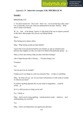332
Interview excerpts: L56: MICHELLE M
Appendix 24:
Excerpt 1
Interview pp. 1-12
I: You don’t need to be. Like I said – there’s no – we’re just having a chat, okay?
Um, so describe, if you can, what you understand by the term ‘literacy’. What
does it mean to be literate.
M: Ja… eish… to be literate, I guess, it’s like kind of the way to express yourself,
to like show other people who you are, not hiding behind…
Mmm….
That feeling just to please others.
Okay. What feeling would you hide behind?
I guess like if you get pressurised by your friends, ja, and, ja sometime peer
pressure does happen coz like you want to be fitted in that particular group… ja…
Okay, so how does literacy help you then with those feelings?
Like it helps because like in literacy…. Visualise things a lot
Visualise?
Yes.
Can you give me an example?
It helps you to see things in a real way instead of like… in fake or something.
Okay. So when you say ‘see’ do you mean with pictures or with words or sounds
or what do you mean?
It could be anything depends like in your mind or imagination… could be
words… ja
So it’s a skill you have to help you be real?
Yes. I think so.
Okay. And it can be using anything – sounds pictures words… whatever… am I
understanding you correctly?
Yes.
Okay. And it can help protect you against peer pressure/
 