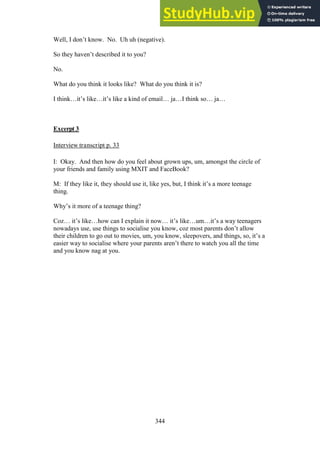 344
Well, I don’t know. No. Uh uh (negative).
So they haven’t described it to you?
No.
What do you think it looks like? What do you think it is?
I think…it’s like…it’s like a kind of email… ja…I think so… ja…
Excerpt 3
Interview transcript p. 33
I: Okay. And then how do you feel about grown ups, um, amongst the circle of
your friends and family using MXIT and FaceBook?
M: If they like it, they should use it, like yes, but, I think it’s a more teenage
thing.
Why’s it more of a teenage thing?
Coz… it’s like…how can I explain it now… it’s like…um…it’s a way teenagers
nowadays use, use things to socialise you know, coz most parents don’t allow
their children to go out to movies, um, you know, sleepovers, and things, so, it’s a
easier way to socialise where your parents aren’t there to watch you all the time
and you know nag at you.
 