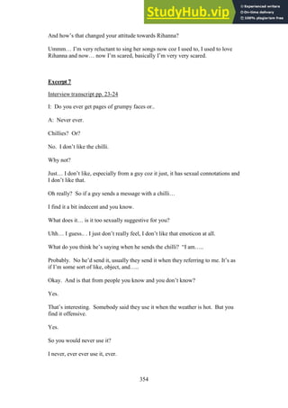354
And how’s that changed your attitude towards Rihanna?
Ummm… I’m very reluctant to sing her songs now coz I used to, I used to love
Rihanna and now… now I’m scared, basically I’m very very scared.
Excerpt 7
Interview transcript pp. 23-24
I: Do you ever get pages of grumpy faces or..
A: Never ever.
Chillies? Or?
No. I don’t like the chilli.
Why not?
Just… I don’t like, especially from a guy coz it just, it has sexual connotations and
I don’t like that.
Oh really? So if a guy sends a message with a chilli…
I find it a bit indecent and you know.
What does it… is it too sexually suggestive for you?
Uhh… I guess.. . I just don’t really feel, I don’t like that emoticon at all.
What do you think he’s saying when he sends the chilli? “I am…..
Probably. No he’d send it, usually they send it when they referring to me. It’s as
if I’m some sort of like, object, and…..
Okay. And is that from people you know and you don’t know?
Yes.
That’s interesting. Somebody said they use it when the weather is hot. But you
find it offensive.
Yes.
So you would never use it?
I never, ever ever use it, ever.
 