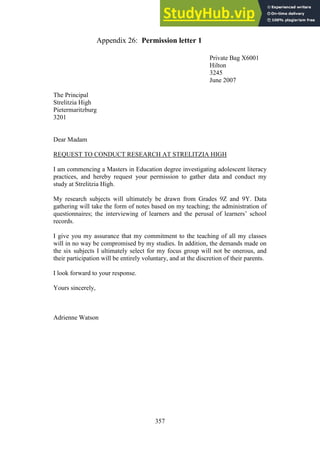 357
Permission letter 1
Appendix 26:
Private Bag X6001
Hilton
3245
June 2007
The Principal
Strelitzia High
Pietermaritzburg
3201
Dear Madam
REQUEST TO CONDUCT RESEARCH AT STRELITZIA HIGH
I am commencing a Masters in Education degree investigating adolescent literacy
practices, and hereby request your permission to gather data and conduct my
study at Strelitzia High.
My research subjects will ultimately be drawn from Grades 9Z and 9Y. Data
gathering will take the form of notes based on my teaching; the administration of
questionnaires; the interviewing of learners and the perusal of learners’ school
records.
I give you my assurance that my commitment to the teaching of all my classes
will in no way be compromised by my studies. In addition, the demands made on
the six subjects I ultimately select for my focus group will not be onerous, and
their participation will be entirely voluntary, and at the discretion of their parents.
I look forward to your response.
Yours sincerely,
Adrienne Watson
 