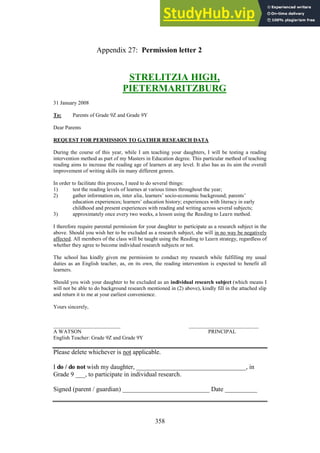 358
Permission letter 2
Appendix 27:
STRELITZIA HIGH,
PIETERMARITZBURG
31 January 2008
To: Parents of Grade 9Z and Grade 9Y
Dear Parents
REQUEST FOR PERMISSION TO GATHER RESEARCH DATA
During the course of this year, while I am teaching your daughters, I will be testing a reading
intervention method as part of my Masters in Education degree. This particular method of teaching
reading aims to increase the reading age of learners at any level. It also has as its aim the overall
improvement of writing skills iin many different genres.
In order to facilitate this process, I need to do several things:
1) test the reading levels of learnes at various times throughout the year;
2) gather information on, inter alia, learners’ socio-economic background; parents’
education experiences; learners’ education history; experiences with literacy in early
childhood and present experiences with reading and writing across several subjects;
3) approximately once every two weeks, a lesson using the Reading to Learn method.
I therefore require parental permission for your daughter to participate as a research subject in the
above. Should you wish her to be excluded as a research subject, she will in no way be negatively
affected. All members of the class will be taught using the Reading to Learn strategy, regardless of
whether they agree to become individual research subjects or not.
The school has kindly given me permission to conduct my research while fulfilling my usual
duties as an English teacher, as, on its own, the reading intervention is expected to benefit all
learners.
Should you wish your daughter to be excluded as an individual research subject (which means I
will not be able to do background research mentioned in (2) above), kindly fill in the attached slip
and return it to me at your earliest convenience.
Yours sincerely,
_________________________ __________________________
A WATSON PRINCIPAL
English Teacher: Grade 9Z and Grade 9Y
Please delete whichever is not applicable.
I do / do not wish my daughter, __________________________________, in
Grade 9 ___, to participate in individual research.
Signed (parent / guardian) ___________________________ Date __________
 