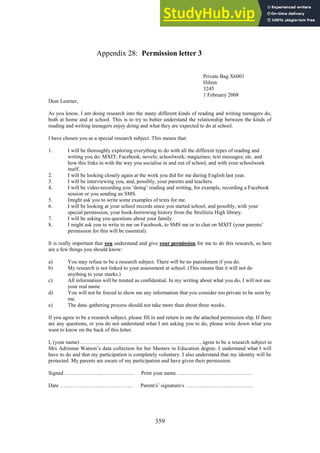 359
Permission letter 3
Appendix 28:
Private Bag X6001
Hilton
3245
1 February 2008
Dear Learner,
As you know, I am doing research into the many different kinds of reading and writing teenagers do,
both at home and at school. This is to try to better understand the relationship between the kinds of
reading and writing teenagers enjoy doing and what they are expected to do at school.
I have chosen you as a special research subject. This means that:
1. I will be thoroughly exploring everything to do with all the different types of reading and
writing you do: MXIT; Facebook; novels; schoolwork; magazines; text messages; etc. and
how this links in with the way you socialise in and out of school, and with your schoolwork
itself.
2. I will be looking closely again at the work you did for me during English last year.
3. I will be interviewing you, and, possibly, your parents and teachers.
4. I will be video-recording you ‘doing’ reading and writing, for example, recording a Facebook
session or you sending an SMS.
5. Imight ask you to write some examples of texts for me.
6. I will be looking at your school records since you started school, and possibly, with your
special permission, your book-borrowing history from the Strelitzia High library.
7. I will be asking you questions about your family.
8. I might ask you to write to me on Facebook, to SMS me or to chat on MXIT (your parents’
permission for this will be essential).
It is really important that you understand and give your permission for me to do this research, so here
are a few things you should know:
a) You may refuse to be a research subject. There will be no punishment if you do.
b) My research is not linked to your assessment at school. (This means that it will not do
anything to your marks.)
c) All information will be treated as confidential. In my writing about what you do, I will not use
your real name.
d) You will not be forced to show me any information that you consider too private to be seen by
me.
e) The data–gathering process should not take more than about three weeks.
If you agree to be a research subject, please fill in and return to me the attached permission slip. If there
are any questions, or you do not understand what I am asking you to do, please write down what you
want to know on the back of this letter.
I, (your name) …………………………………………………………., agree to be a research subject in
Mrs Adrienne Watson’s data collection for her Masters in Education degree. I understand what I will
have to do and that my participation is completely voluntary. I also understand that my identity will be
protected. My parents are aware of my participation and have given their permission.
Signed ………………………………… Print your name ……………………………………
Date ………………………………….. Parent/s’ signature/s ………………………………..
 