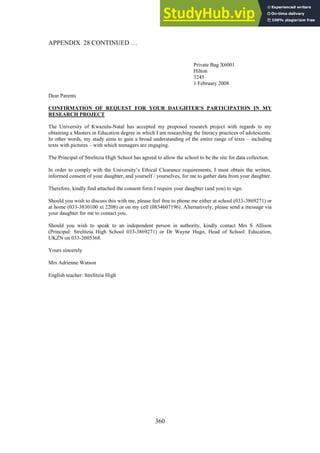 360
APPENDIX 28 CONTINUED …
Private Bag X6001
Hilton
3245
1 February 2008
Dear Parents
CONFIRMATION OF REQUEST FOR YOUR DAUGHTER’S PARTICIPATION IN MY
RESEARCH PROJECT
The University of Kwazulu-Natal has accepted my proposed research project with regards to my
obtaining a Masters in Education degree in which I am researching the literacy practices of adolescents.
In other words, my study aims to gain a broad understanding of the entire range of texts – including
texts with pictures – with which teenagers are engaging.
The Principal of Strelitzia High School has agreed to allow the school to be the site for data collection.
In order to comply with the University’s Ethical Clearance requirements, I must obtain the written,
informed consent of your daughter, and yourself / yourselves, for me to gather data from your daughter.
Therefore, kindly find attached the consent form I require your daughter (and you) to sign.
Should you wish to discuss this with me, please feel free to phone me either at school (033-3869271) or
at home (033-3830100 xt 2208) or on my cell (0834607196). Alternatively, please send a message via
your daughter for me to contact you.
Should you wish to speak to an independent person in authority, kindly contact Mrs S Allison
(Principal: Strelitzia High School 033-3869271) or Dr Wayne Hugo, Head of School: Education,
UKZN on 033-2605368.
Yours sincerely
Mrs Adrienne Watson
English teacher: Strelitzia High
 