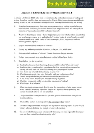 241
Literate Life History Questionnaire No. 1
Appendix 2:
A Literate Life History (LLH) is the story of your relationship with and experiences of reading and
writing throughout your life, since you can remember. Use the following questions as a guideline to
writing as much as you can remember, and explain, about your experience of reading and writing.
1. Describe what you remember about your parents, or care-givers, reading to you before you
went to school. (Who read you bedtime stories?) How did you feel about this activity? What
memories of it do you have now? How often did it occur?)
2. Would you describe your family – that is the people in your home who have been around while
you have been growing up as ‘a reading family’? In other words, do lot s of people, especially
your role models, read a wide variety of texts (newspapers; books; magazines; academic
material; journals; reports)?
3. Do your parents regularly make use of a library?
4. Do they buy books/magazines for themselves, or for you. If so, which ones?
5. Do you regularly make use of a library? Explain the reasons for your answers.
6. Explain what you might have noticed about the reading habits of your family.
7. Describe how you feel now about:
a) Reading for pleasure; what, if anything, do you read? How often? When and where?
b) Reading to learn (school reading): try and describe (in as much detail as you can what
feelings you have when you have to do reading, in all your subjects, to learn.
c) How does it feel to have to do this reading on your own?
d) What happens to you in class when the teacher reads and explains something?
e) Explain how you feel when you have to read something aloud in class.
f) In one or two words, describe your attitude to reading in general.
g) What have your parents said to you about the importance of reading?
h) What do they do to help you?
8. When you started primary school, describe your first impressions of being taught to read.
Was it a positive, rewarding experience for you, or a negative, anxiety-producing one?
Explain in as much detail as you can remember.
9. Can you remember what types of books you were given to read? Describe what you can
about these books.
10. When did the teachers in primary school stop teaching you how to read?
11. Describe what you remember about your first experiences of having to read on your own, in
primary school, to do things like projects or homework exercises.
12. Did you ever feel that you could not cope with the reading you were expected to do on your
own, and if so, what did you do about getting help?
 
