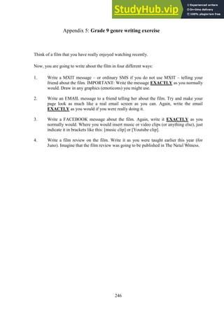 246
Grade 9 genre writing exercise
Appendix 5:
Think of a film that you have really enjoyed watching recently.
Now, you are going to write about the film in four different ways:
1. Write a MXIT message – or ordinary SMS if you do not use MXIT – telling your
friend about the film. IMPORTANT: Write the message EXACTLY as you normally
would. Draw in any graphics (emoticons) you might use.
2. Write an EMAIL message to a friend telling her about the film. Try and make your
page look as much like a real email screen as you can. Again, write the email
EXACTLY as you would if you were really doing it.
3. Write a FACEBOOK message about the film. Again, write it EXACTLY as you
normally would. Where you would insert music or video clips (or anything else), just
indicate it in brackets like this: [music clip] or [Youtube clip].
4. Write a film review on the film. Write it as you were taught earlier this year (for
Juno). Imagine that the film review was going to be published in The Natal Witness.
 