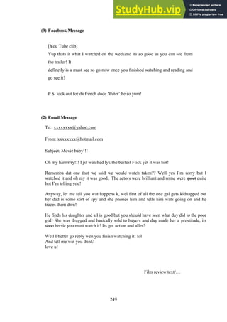 249
(3) Facebook Message
[You Tube clip]
Yup thats it what I watched on the weekend its so good as you can see from
the trailer! It
definetly is a must see so go now once you finished watching and reading and
go see it!
P.S. look out for da french dude ‘Peter’ he so yum!
(2) Email Message
To: xxxxxxxx@yahoo.com
From: xxxxxxxx@hotmail.com
Subject: Movie baby!!!
Oh my harrrrrry!!! I jst watched lyk the bestest Flick yet it was hot!
Rememba dat one that we said we would watch taken?? Well yes I’m sorry but I
watched it and oh my it was good. The actors were brilliant and some were quiet quite
hot I’m telling you!
Anyway, let me tell you wat happens k, wel first of all the one gal gets kidnapped but
her dad is some sort of spy and she phones him and tells him wats going on and he
traces them dwn!
He finds his daughter and all is good but you should have seen what day did to the poor
girl! She was drugged and basically sold to buyers and day made her a prostitude, its
sooo hectic you must watch it! Its got action and alles!
Well I better go reply wen you finish watching it! lol
And tell me wat you think!
love u!
Film review text/…
 