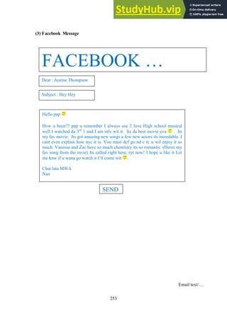 253
(3) Facebook Message
Email text/…
FACEBOOK …
Dear : Justine Thompson
Subject : Hey Hey
Hello pap
How u been?? pap u remember I always use 2 love High school musical
well I watched da 3rd
1 and I am inlv wit it. Its da best movie eva . Its
my fav movie. Its got amazing new songs a few new actors its incredable. I
cant even explain how nyc it is. You must def go nd c it, u wil enjoy it so
much. Vanessa and Zac have so much chemistry its so romantic. (Heres my
fav song from the mvie) Its called right here, ryt now! I hope u like it Let
me knw if u wana go watch it I’ll come wit .
Chat lata MWA
Nan
SEND
 