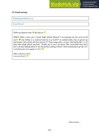 254
(2) Email message
Film review/…
Mandyp@webmail.co.za
Great Movie!
Hello my dearest sister aka big sis
OMG!! Milsi u have got 2 watch High School Musical 3 its amazing my fav mvie of all
tym!! Zac Effron is a mythical God he is so hotTT! its unbelievable, they al grown up
and mature. Nd yoh his abs have grown 2!! They songs mils r so nyc. I def prefer this 1 w al
they other High school musicals. People say it was a let down. But I just think they don’t
knw wat they talking about it was the perfect ending 4 them! I def recommend u go nd c it!!
I wil def come wit u again 2 c it!!:)
Miss u nd love u lots
Love ur lil sis!!
 