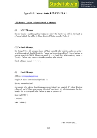 257
Learner texts: L22: PAMELA U
Appendix 8:
L22: Pamela U: Film reviewed: Death at a funeral
(1) MXIT Message
Hey my lunatic! i wchd this gr8 movie 2day n i cnt w8 4 u 2 c it! i was rofl! its clld Death @
a Funeral n i thnk that ull luv it. Hope dat ur well! Lotsa loony lv, Paula :-)
(3) Facebook Message
Ola Amigo!!! Hws life going my loony pal? Just wanted 2 tell u bout this coolio movie that I
wchd this weekend. Its clld Death @ a Funeral and its one in a million!!! I havnt laughed so
much at a movie in AGES! Pleeeeeeze, watch it! … or I shall deny all access to my music …
Tee-hee. Call me once u’ve seen it cos I wanna knw what u think.
Check u l8ta my moose! =) =) =) =)
(2) Email Message
Address: xxxxxxxx@gmail.com
Subject: A movie for weirdos everywhere! :-)
Hey my partner in crime!
Just wanted to let u know about this awesome movie that I just watched. It’s called ‘Death at
a Funeral’ and it’ll have you gasping 4 breath it’s so funny! It’s a british comedy that does
lunatics like us very proud, haha. Call me as soon as u’ve seen it!
Keep well MK! =)
Lotsa love
Ickle Pickles =)
Film review text/…
 