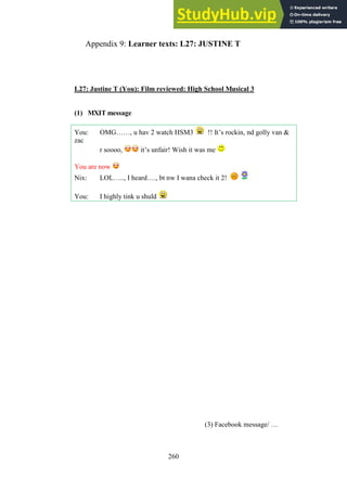 260
Learner texts: L27: JUSTINE T
Appendix 9:
L27: Justine T (You): Film reviewed: High School Musical 3
(1) MXIT message
You: OMG……, u hav 2 watch HSM3 !! It’s rockin, nd golly van &
zac
r soooo, it’s unfair! Wish it was me
You are now
Nix: LOL….., I heard…., bt nw I wana check it 2!
You: I highly tink u shuld
(3) Facebook message/ …
 