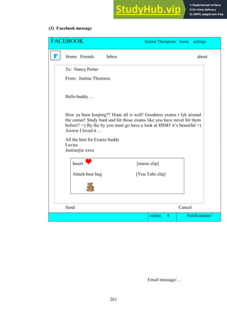 261
(3) Facebook message
FACEBOOK Justine Thompson: home settings
Home Friends Inbox about
Send Cancel
Send Cancel
online 4 Notifications!
Email message/…
F
To: Nancy Porter
From: Justine Thomson
Hello buddy …
How ya been keeping?? Hope all is well! Goodness exams r lyk around
the corner! Study hard and hit those exams like you have never hit them
before!! =) By the by you must go have a look at HSM3 it’s beautiful =)
Awww I loved it …
All the best for Examz buddy
Lovies
Justinetjie xxxx
Insert [music clip]
Attach bear hug [You Tube clip]
 