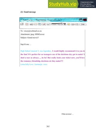 262
(2) Email message
To : nixzy@webmail.co.za
Attachment: jpeg: HSM3cover
Subject: Grand movie!!
Sup lil one …
High School musical 3, was legendary, I would highly recommend it to you &
the fam! It’s perfect for us teenagers cuz of the decisions dey got to make! I
shed a tear as always…, he he! But really book your ticket now, you’ll love
the romance, friendship, decisions etc they make!!!!
Lotsa Jelly Love Justinetjie xxxx
Film review/…
 