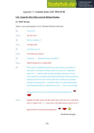270
Learner texts: L32: TEGAN H
Appendix 11:
L32: Tegan H: (Me): Film reviewed: Broken Promises
(1) MXIT Message
Tegan’s conversation partner is L31: Charlene B (Tazzy in this text)
Me : Awe cuz 
Tazzy : Jas, hw u nw?
Me : Hai me im luka n u?
Tazzy : I’m topz wmj?
Me : I jst klaar wm n u?
Tazzy : Awe luka im jc wmuw?
Me : Urhmmm …… Broken promises u watchd it?
Tazzy : Nah bt I heard of it, is it luka tmbi?
Me : Yoh u haven’t watchd dat muvee hai cuz wher u been ay bt ja hah it is
luka joh it’s a ful rip le’me brake it dwn 4 u, ryt now it’s a indi chaar
muvee lol …. u check nw this fam here has flopz in da pozi so nw da
vrou waaiz to 2 a cownsellor ryt t2 help wid the flopz wid her man den da
naybours gt involvd a den s**t hit da fan heh i’m tellin u da 1 naybour
shot da vrou in her pot lol … bt lucki ha “thali” u no those indian chains
ja dat blockd da bullet so u check she neva vrek …. hai nw cuz my finga
is bugered nw ill vys u wen u cum blom by ma house g2g mwah
Tazzy : Hahaha lol lmfao lmsao joh dat sounds lyk a rip I have to 2 cum blom
wid u 2 watch it nd + 2 u knw how I lyk chaar muvees neway me 2 I
g2g da momz is cumin meet up shup shoot
Facebook message/…
 