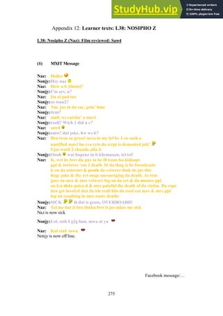 275
Learner texts: L38: NOSIPHO Z
Appendix 12:
L38: Nosipho Z (Naz): Film reviewed: Saw4
(1) MXIT Message
Naz: Holler
Nonjy:Hey naz
Naz: How u b [thoin]?
Nonjy:I’m ayt. u?
Naz: Im al gud tnx
Nonjy:so wuu2?
Naz: Nm. jus in da car, goin’ hme
Nonjy:4rm?
Naz: mall. ws catchn’ a muvi
Nonjy:reali? Wich 1 did u c?
Naz: saw4
Nonjy:omw! dnt joke. hw ws it?
Naz: Bra twas so gross! neva in my lyf hv I cn such a
nastified muvi hu eva ryts da scrpt is demented joh!
I jus wntd 2 chunda afta it
Nonjy:Oooh wat hapenz in it khemaaan, tel tel!
Naz: K, wel its bwt dis guy in hz l8 teens hu kidnaps
ppl & tortures ‘em 2 death. bt da thng is he broadcasts
it on da enternet & peoth da veiwerz thnk its jus this
huge joke & thy ryt msgs encouraging da death. As tym
goes on mre & mre veiwerz log on da syt & da momre ppl
on lyn thda quica d & mre painful the death of da victim. Da cops
den get involvd den da ish reali hits da roof coz mre & mre ppl
log on resulting in mre nasty deaths
Nonjy:SICK It dat is gross, OVERBOARD!
Naz: Tel me but it bra thnkn bwt it jus mkes me sick
Naz is now sick
Nonjy:Lol, eish I g2g hun, mwa at ya
Naz: Kul stuf. mwa
Nonjy is now off line.
Facebook message/…
 