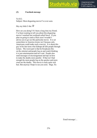 276
(3) Facebook message
To:S.G.
Subject: Most disgusting movie I’ve ever seen.
Hey my little C-tha
How are you doing? It’s been a long time my friend.
I’ve been wanting to tell you about this disgusting
movie I watched last weekend called Saw4. If you
plan on going to catch a flick soon I wouldn’t
advise you to go see this particular movie. It is set
somewhere in America (ironic isn’t because only
Americans could make such a movie). It is about this
guy in his late teens who kidnaps & kills people through
torture. The worst part is that he broadcasts this
on the enternet and people log on and watch thinking
it is just entertainment and isn’t real. People also
send messages of encouragement and tips on how
to make the deaths more painful. If that isn’t bad
enough the more people log on the quicker and more
cruel are the deaths. This movie is realy quite sick
hun. But anyway I hope to see you soon. Hugs. Xx
Email message/…
 