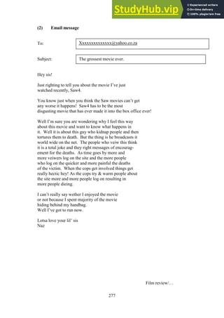 277
(2) Email message
To:
Subject:
Hey sis!
Just righting to tell you about the movie I’ve just
watched recently, Saw4.
You know just when you think the Saw movies can’t get
any worse it happens! Saw4 has to be the most
disgusting movie that has ever made it into the box office ever!
Well I’m sure you are wondering why I feel this way
about this movie and want to know what happens in
it. Well it is about this guy who kidnap people and then
tortures them to death. But the thing is he broadcasts it
world wide on the net. The people who veiw this think
it is a total joke and they right messages of encourag-
ement for the deaths. As time goes by more and
more veiwers log on the site and the more people
who log on the quicker and more painful the deaths
of the victim. When the cops get involved things get
really hectic hey! As the cops try & warm people about
the site more and more people log on resulting in
more people dieing.
I can’t really say wether I enjoyed the movie
or not because I spent majority of the movie
hiding behind my handbag.
Well I’ve got to run now.
Lotsa love your lil’ sis
Naz
Film review/…
Xxxxxxxxxxxxxx@yahoo.co.za
The grossest movie ever.
 
