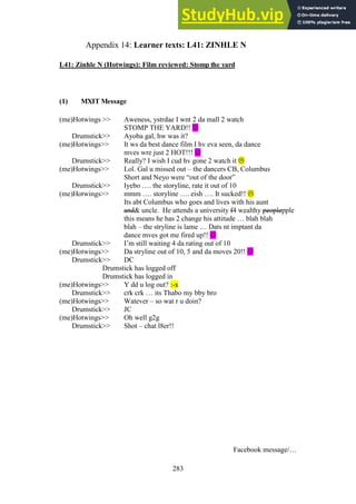 283
Learner texts: L41: ZINHLE N
Appendix 14:
L41: Zinhle N (Hotwings): Film reviewed: Stomp the yard
(1) MXIT Message
(me)Hotwings >> Aweness, ystrdae I wnt 2 da mall 2 watch
STOMP THE YARD!! 
Drumstick>> Ayoba gal, hw was it?
(me)Hotwings>> It ws da best dance film I hv eva seen, da dance
mves wre just 2 HOT!!! 
Drumstick>> Really? I wish I cud hv gone 2 watch it 
(me)Hotwings>> Lol. Gal u missed out – the dancers CB, Columbus
Short and Neyo were “out of the door”
Drumstick>> Iyebo …. the storyline, rate it out of 10
(me)Hotwings>> mmm …. storyline …. eish …. It sucked!! 
Its abt Columbus who goes and lives with his aunt
and& uncle. He attends a university f4 wealthy peoplepple
this means he has 2 change his attitude … blah blah
blah – the stryline is lame … Dats nt imptant da
dance mves got me fired up!! 
Drumstick>> I’m still waiting 4 da rating out of 10
(me)Hotwings>> Da stryline out of 10, 5 and da moves 20!! 
Drumstick>> DC
Drumstick has logged off
Drumstick has logged in
(me)Hotwings>> Y dd u log out? :-x
Drumstick>> crk crk … its Thabo my bby bro
(me)Hotwings>> Watever – so wat r u doin?
Drumstick>> JC
(me)Hotwings>> Oh well g2g
Drumstick>> Shot – chat l8er!!
Facebook message/…
 