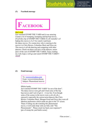 284
(3) Facebook message
Zee’s wall
Just watched STOMP THE YARD and it was amazing
I learnt a lot of stomping, krumping and hip hop moves,
[YouTube clip of STOMP THE YARD] To all wannabe’s of
hiphop this movie is 4 u!! Go watch it and learn
the dance moves. If u wanna knw who is starring in the
movie it is Chris Brown, Columbus Short and Neyo etc.
This movie is all abt dancing and competing with other
dancers. Check out these cool pics of the dancers, actors
[pics of the cast of STOMP THE YARD]. Enjoy reading
my wall, hope u will go and watch STOMP THE YARD!!!
ASAP
(2) Email message
HHola lumkz
Just watched STOMP THE YARD “its out of the door”.
The dance moves were gr8 and I tried some of the hip
hop moves and I sort of got it – it was fun. Even though
some of the scenes in the movie were a crk crk crk, i
enjoyed it especially the actress/actor/dancers like Chris
Brown, Columbus Short, Meagan Good and Neyo they were all
fabulous performers which made me glue to the TV screen.
Thanx 4 telling me abt watching this phenomenal
movie, it will really help with our little club “The
Phenomenals”. Please email me back your response!!!
[pic of stomp the yard battle scene]
Film review/…
To: xxxxxxx@yahoo.com
From: xxxxxxx@mwebcom
Subject: Phenomenal moovie
FACEBOOK
 
