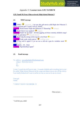 287
Learner texts: L55: NANDI M
Appendix 15:
L55: Nandi M (You): Film reviewed: High School Musical 3
(1) MXIT message
You: OMG! (excited) I jst saw this gr8 movie calld High skwl Musical 2
and its awesum gal! U need 2 wch it! ASAP!
Ladybug: Weeh mame! High skwl Musical 2?! Boooring! (sleepy)
You: Well I thot it was supakwl! (angry)
Ladybug: Naah! Its for kids! All that jiggling nd those xtremly childish songs!
Gosh! Its pah-thetic! (thumbs down)
You: Well I dig the energy nd da sngs hv a kwl beat! (happy)
Ladybug: Yeah, yeah, yeah wateva! (rolling eyes)
You: I wna wch it again! U jst sur cos u old nd u gna hv wrinkles soon!
(tongue out)
You: hahaha…lol…lmao
Ladybug: Ngizokushaya ngane2
(2) Email message
To: address : novemberbaby202@hotmail.com
subject : Da kwlest movie
cc:
bcc:
I went 2 watch this kiff movie man. It sounds childish and everything but its not.
Its called ‘High School Musical nd the songs and dance moves are off the chizzy.
I am totally hooked nd I want to sc the nxt one as soon as its ou on circuit.
Your gal
Nandi
* I DON’T HAVE FACEBOOK 
Film review/…
2
I will hit you, child
 