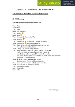 290
Learner texts: L56: MICHELLE M
Appendix 16:
L56: Michelle M (You): Film reviewed: The Messenger
(1) MXIT message
Note: xxx denotes unintelligible crossing out
You : Awe
2die4 : Yela
You : Hwzt?
2die4: I’m Frshmatic
You : Yo jo!!
2die4: wtup
You: Hve u cn da l8st movie. The
2die4: Wt mvie
You : Hawu! Cme on gal dnt tl me u dnt kno da mssnga
2die4: un4tuntli no so tl me mre a bwt it
You : Da mvie movy 2 flpin scari. I min scari. da wrse part
bwt it, I wz wa watchng it alne.
2die4: Oh my. Gal I wudnt survyv dat one 1.
You : Yeah, wroz cnt tl mw scari it wz. It xxx abt a gal ho lvez
lvz Nwyrk x wth her parnts 2 go nd lve in a farm. da
huis dat de ey lvd in wz lyk a 100 yrz old. It wz da hose wz
xxx 4ul of ghost of ppl w ho lvd der bx4 b4. nd da parnts ddn’t belve da
gal dat she cz ghost n da huis.
2die4: ho dd u suvyv watching wch wtchng
dis muvy alne. Cme on gal tl me mre abt it.
You : shme gal you u hve to – z 2 c da muvy 4 urself.
2die4: ky f 4ine den. Jst cnt wait til satadae.
You : dat muvy z da bom…
2die : Ey gal g2g
You : k l8a.
Email message/…
 