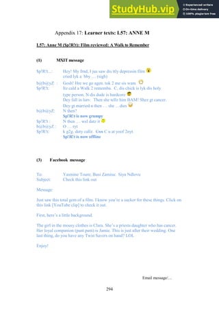 294
Learner texts: L57: ANNE M
Appendix 17:
L57: Anne M ($p!R!t): Film reviewed: A Walk to Remember
(1) MXIT message
$p!R!t...: Hey! My frnd, I jus saw dis ttly depressin film
cried lyk a bby … (sigh)
b@b@yZ : Gosh! Hre we go agen. tok 2 me sis wam
$p!R!t: Itz cald a Walk 2 rememba. C, dis chick is lyk dis holy
type person. N dis dude is hardcore
Dey fall in lurv. Then she tellz him BAM! Shez gt cancer.
Dey gt married n then … she …dies
b@b@yZ: N then?
$p!R!t is now grumpy
$p!R!t : N then … wel datz it
b@b@yZ : O … ryt
$p!R!t: k g2g. duty callz. Cxx C u at yoof 2nyt.
$p!R!t is now offline
(3) Facebook message
To: Yasmine Toure; Busi Zamisa: Siya Ndlovu
Subject: Check this link out
Message:
Just saw this total gem of a film. I know you’re a sucker for these things. Click on
this link [YouTube clip] to check it out.
First, here’s a little background.
The girl in the mousy clothes is Clara. She’s a priests daughter who has cancer.
Her loyal companion (pant pant) is Jamie. This is just after their wedding. One
last thing, do you have any Twin Savers on hand? LOL
Enjoy!
Email message/…
 