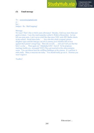 295
(3) Email message
To : xxxxxxxx@gmail.com
cc :
bcc :
Subject : Re : Mall hopping!
Message:
No ways! That’s like a whole years allowance! Besides, I did way more than just
gawk at shoes. I saw this total tearjerker called A Walk to Remember. Let me
tell you mon amie, I ain’t never cried like that since YOU stole MY Barbie shorts
in pre-school. Good times hehe …. Any who this chick (virginal, priests
daughter type) and this bad guy (an oh so yummy juvie delinks) fall in love
against their parent’s misgivings. Then she reveals …. ooh can’t tell you that but
here’s a clue … Then again no! Hahahaha LOL! Eeevil! So he proposes
marriage (noble yes, stoooopid YES!) They get married in this ultra-romantic
scene. You can almost hear the sniffling fandango at the cinema. It’s sad how it
ends really. Many a mascara ran today. You should really go see it. Promise you
won’t regret it
Toodlez!
Film review/…
 