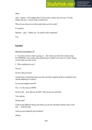 309
Okay
And. ..ummm.. if I’m happy then I’d just send a smiley face not say ‘I’m fine
thanks and you’. I’d just send a smiley face.
Why do you choose to do that rather than use the words?
It’s quicker.
Quicker…okay. Thank you. So speed is like important?
Yes.
Excerpt 4
Interview transcript p. 20
J: You have to know what’s going on… like when my mom first started using
FACEBOOK it was really annoying having to explain over and over what’s going
on and what you have to do.
I: Who explained to you?
No one.
So how did you learn?
I heard from a friend that there was this and then I signed up then eventually I just
started adapting to it almost.
So you just taught yourself?
Yes.. it’s the same as MXIT.
So how did …how did you do that? Did you just go and look..
You explore.
Doing what?
I look at the different things and what you can do with them and how they work
and … stuff like that
And you just randomly press buttons?
(Nods)
 