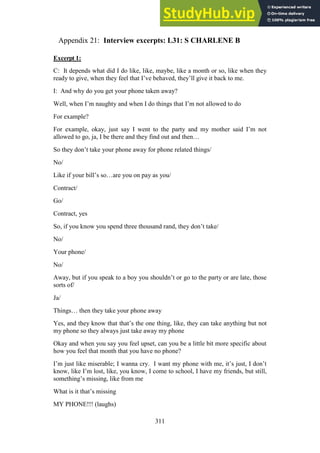 311
Interview excerpts: L31: S CHARLENE B
Appendix 21:
Excerpt 1:
C: It depends what did I do like, like, maybe, like a month or so, like when they
ready to give, when they feel that I’ve behaved, they’ll give it back to me.
I: And why do you get your phone taken away?
Well, when I’m naughty and when I do things that I’m not allowed to do
For example?
For example, okay, just say I went to the party and my mother said I’m not
allowed to go, ja, I be there and they find out and then…
So they don’t take your phone away for phone related things/
No/
Like if your bill’s so…are you on pay as you/
Contract/
Go/
Contract, yes
So, if you know you spend three thousand rand, they don’t take/
No/
Your phone/
No/
Away, but if you speak to a boy you shouldn’t or go to the party or are late, those
sorts of/
Ja/
Things… then they take your phone away
Yes, and they know that that’s the one thing, like, they can take anything but not
my phone so they always just take away my phone
Okay and when you say you feel upset, can you be a little bit more specific about
how you feel that month that you have no phone?
I’m just like miserable; I wanna cry. I want my phone with me, it’s just, I don’t
know, like I’m lost, like, you know, I come to school, I have my friends, but still,
something’s missing, like from me
What is it that’s missing
MY PHONE!!! (laughs)
 