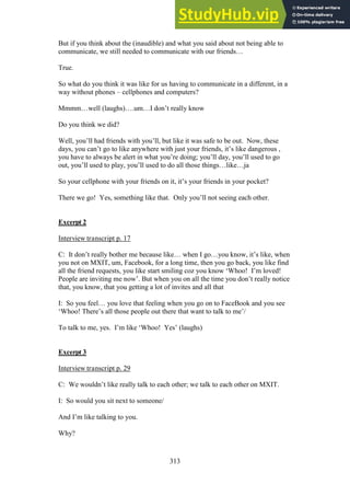 313
But if you think about the (inaudible) and what you said about not being able to
communicate, we still needed to communicate with our friends…
True.
So what do you think it was like for us having to communicate in a different, in a
way without phones – cellphones and computers?
Mmmm…well (laughs)….um…I don’t really know
Do you think we did?
Well, you’ll had friends with you’ll, but like it was safe to be out. Now, these
days, you can’t go to like anywhere with just your friends, it’s like dangerous ,
you have to always be alert in what you’re doing; you’ll day, you’ll used to go
out, you’ll used to play, you’ll used to do all those things…like…ja
So your cellphone with your friends on it, it’s your friends in your pocket?
There we go! Yes, something like that. Only you’ll not seeing each other.
Excerpt 2
Interview transcript p. 17
C: It don’t really bother me because like… when I go…you know, it’s like, when
you not on MXIT, um, Facebook, for a long time, then you go back, you like find
all the friend requests, you like start smiling coz you know ‘Whoo! I’m loved!
People are inviting me now’. But when you on all the time you don’t really notice
that, you know, that you getting a lot of invites and all that
I: So you feel… you love that feeling when you go on to FaceBook and you see
‘Whoo! There’s all those people out there that want to talk to me’/
To talk to me, yes. I’m like ‘Whoo! Yes’ (laughs)
Excerpt 3
Interview transcript p. 29
C: We wouldn’t like really talk to each other; we talk to each other on MXIT.
I: So would you sit next to someone/
And I’m like talking to you.
Why?
 