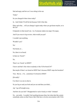 316
Sad and angry and hot coz I was sitting in the sun.
Today?
So you changed it three times today?
Ja. And I think I’ll still be hot because I left it like that.
Okay and what… will you change it again today when you get home maybe, or in
the car?
It depends in what mood I am. Ja..if someone makes me angry I be angry.
And if you were to log on now, what would you put?
I wouldn’t put anything.
Wouldn’t you?
No/
Not bored, or…
No, there is no bored.
Is there no ‘bored’?
No.
There’s no ‘bored’ on MXIT?
I know and that’s like what everybody is like I’d be bored 24/7
But maybe if there’s no bored on MXIT that’s because MXIT stops the boredom?
True. But no…I’m…sometimes I’m bored on MXIT/
Oh really?
‘
Coz there’s no one to chat to.
So you log on and you look and you see and then you think…
Ag! I go off straight away.
And how do you feel? Disappointed or sad or lonely or what? Irritated/
No…not really. I wouldn’t feel anything because then, but when that like certain
somebody comes on that I know that I like have a lovely conversation with I’d be
 