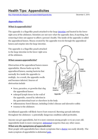 Health Tips: Appendicites
http://thaimedicals.blogspot.com/search/label/Appendicites                    December 3, 2010



Appendicitis :

What is appendicitis?

The appendix is a fingerlike pouch attached to the large intestine and located in the lower
right area of the abdomen. Scientists are not sure what the appendix does, if anything, but
removing it does not appear to affect a person’s health. The inside of the appendix is called
the appendiceal lumen. Mucus created by the appendix travels through the appendiceal
lumen and empties into the large intestine.

The appendix is a fingerlike pouch attached
to the large intestine in the lower right area
of the abdomen.

What causes appendicitis?

Obstruction of the appendiceal lumen causes
appendicitis. Mucus backs up in the
appendiceal lumen, causing bacteria that
normally live inside the appendix to
multiply. As a result, the appendix swells
and becomes infected. Sources of
obstruction include

      feces, parasites, or growths that clog
      the appendiceal lumen
      enlarged lymph tissue in the wall of
      the appendix, caused by infection in
      the gastrointestinal tract or elsewhere in the body
      inflammatory bowel disease, including Crohn’s disease and ulcerative colitis
      trauma to the abdomen

An inflamed appendix will likely burst if not removed. Bursting spreads infection
throughout the abdomen—a potentially dangerous condition called peritonitis.

Anyone can get appendicitis, but it is more common among people 10 to 30 years old.
Appendicitis leads to more emergency abdominal surgeries than any other cause.
What are the symptoms of appendicitis?
Most people with appendicitis have classic symptoms that a doctor can easily identify. The
main symptom of appendicitis is abdominal pain.
 