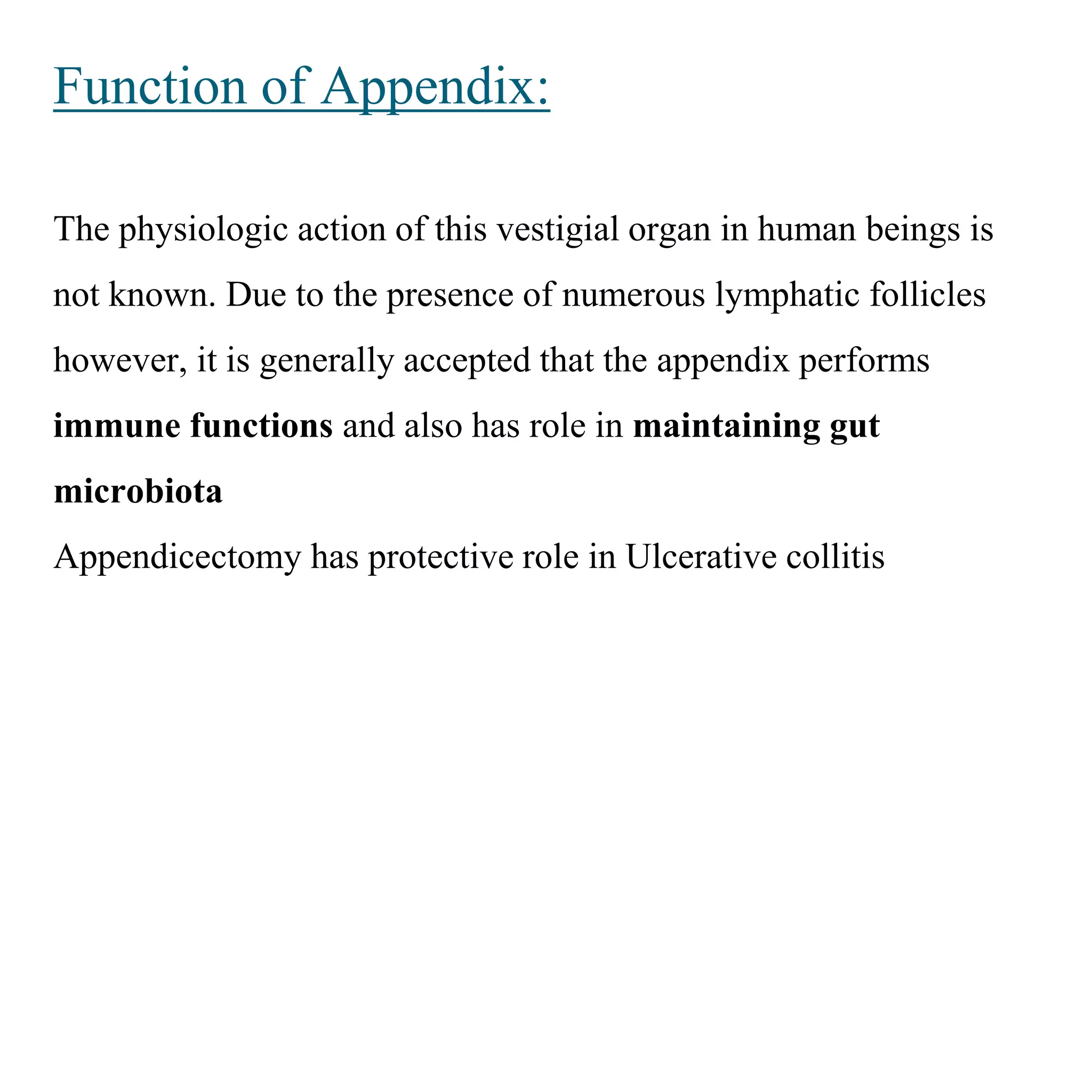 Function of Appendix:
The physiologic action of this vestigial organ in human beings is
not known. Due to the presence of numerous lymphatic follicles
however, it is generally accepted that the appendix performs
immune functions and also has role in maintaining gut
microbiota
Appendicectomy has protective role in Ulcerative collitis
 
