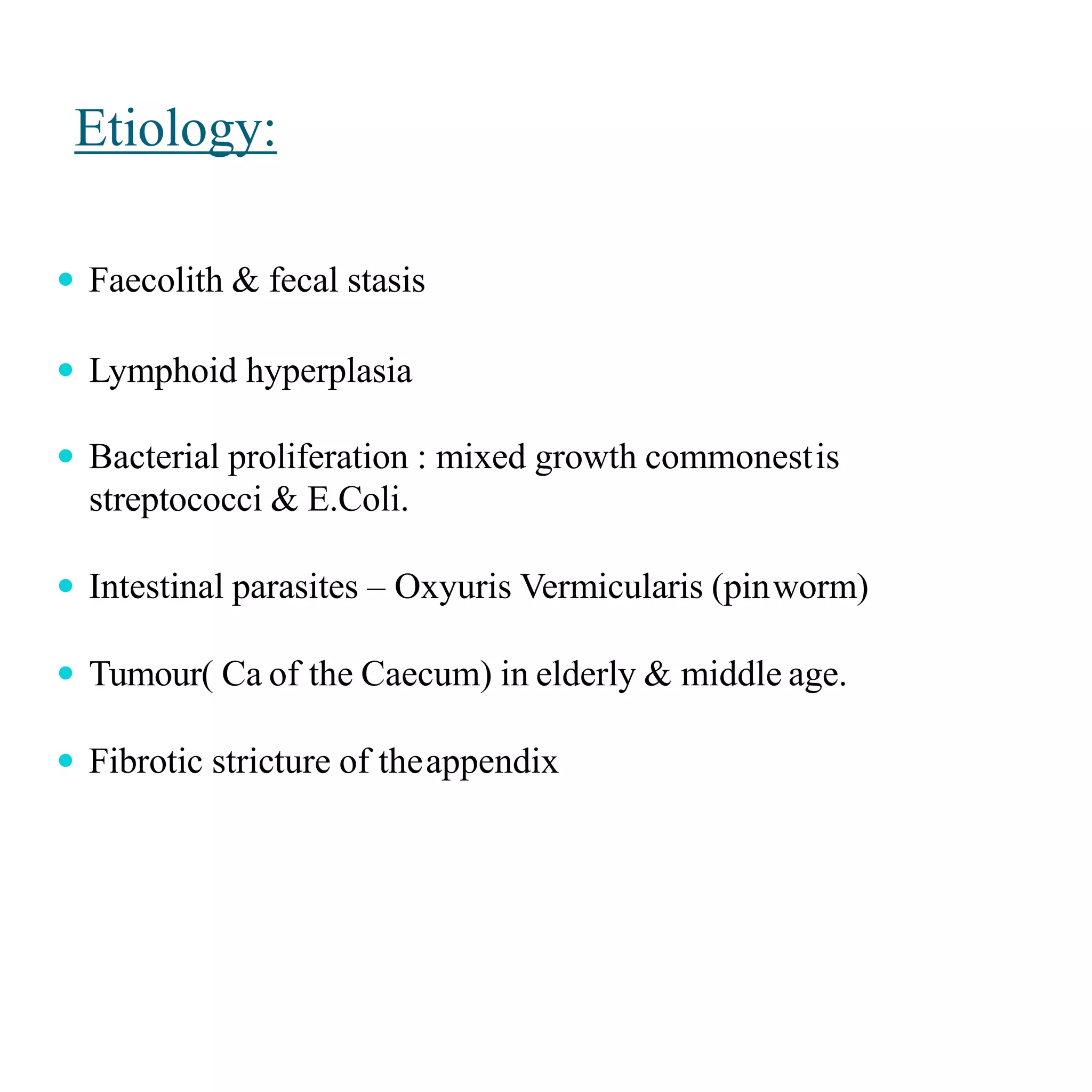 Etiology:
 Faecolith & fecal stasis
 Lymphoid hyperplasia
 Bacterial proliferation : mixed growth commonestis
streptococci & E.Coli.
 Intestinal parasites – Oxyuris Vermicularis (pinworm)
 Tumour( Ca of the Caecum) in elderly & middle age.
 Fibrotic stricture of theappendix
 