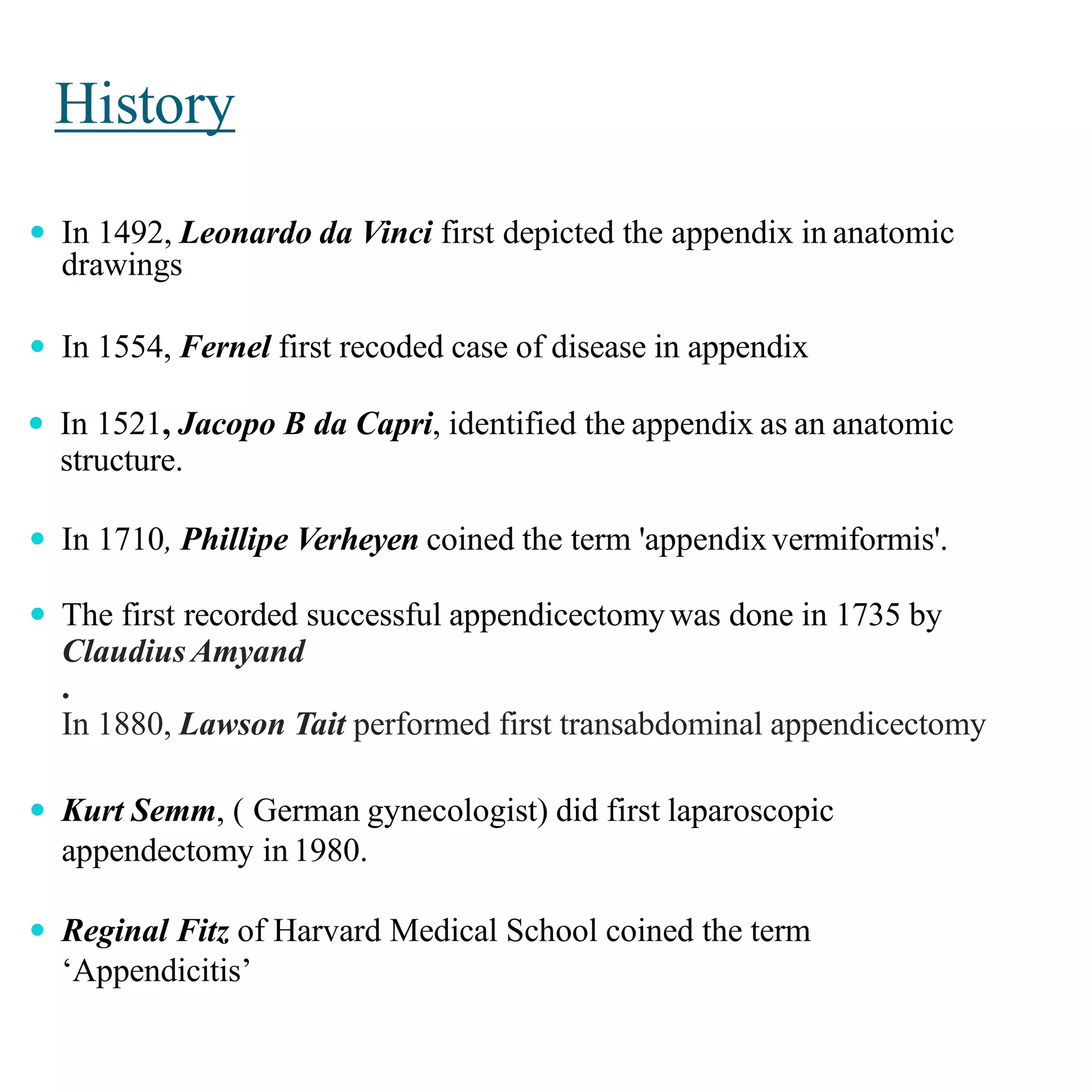 History
 In 1492, Leonardo da Vinci first depicted the appendix in anatomic
drawings
 In 1554, Fernel first recoded case of disease in appendix
 In 1521, Jacopo B da Capri, identified the appendix as an anatomic
structure.
 In 1710, Phillipe Verheyen coined the term 'appendixvermiformis'.
 The first recorded successful appendicectomywas done in 1735 by
Claudius Amyand
.
In 1880, Lawson Tait performed first transabdominal appendicectomy
 Kurt Semm, ( German gynecologist) did first laparoscopic
appendectomy in 1980.
 Reginal Fitz of Harvard Medical School coined the term
‘Appendicitis’
 