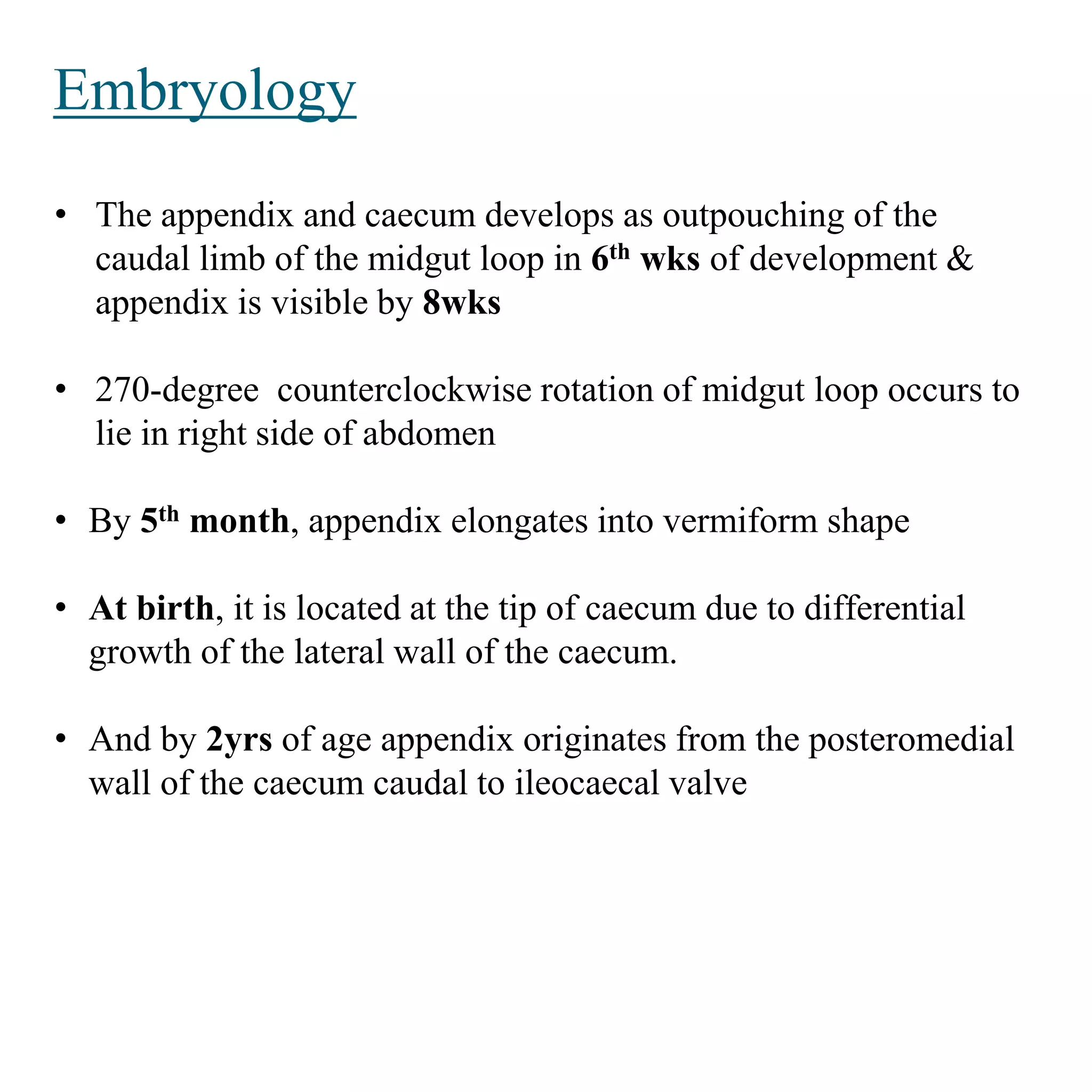 Embryology
• The appendix and caecum develops as outpouching of the
caudal limb of the midgut loop in 6th wks of development &
appendix is visible by 8wks
• 270-degree counterclockwise rotation of midgut loop occurs to
lie in right side of abdomen
• By 5th month, appendix elongates into vermiform shape
• At birth, it is located at the tip of caecum due to differential
growth of the lateral wall of the caecum.
• And by 2yrs of age appendix originates from the posteromedial
wall of the caecum caudal to ileocaecal valve
 