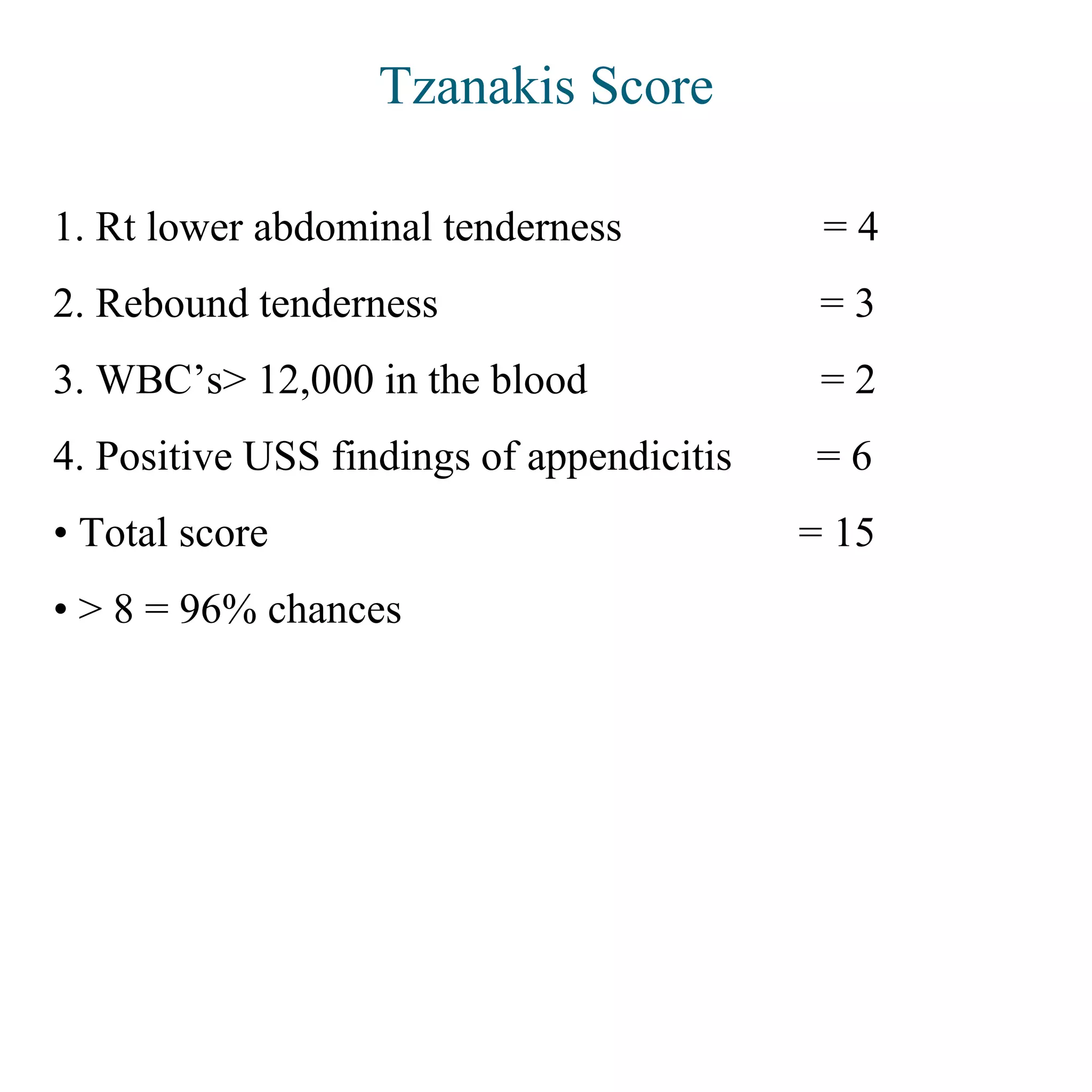 Tzanakis Score
1. Rt lower abdominal tenderness = 4
2. Rebound tenderness = 3
3. WBC’s> 12,000 in the blood = 2
4. Positive USS findings of appendicitis = 6
• Total score = 15
• > 8 = 96% chances
 