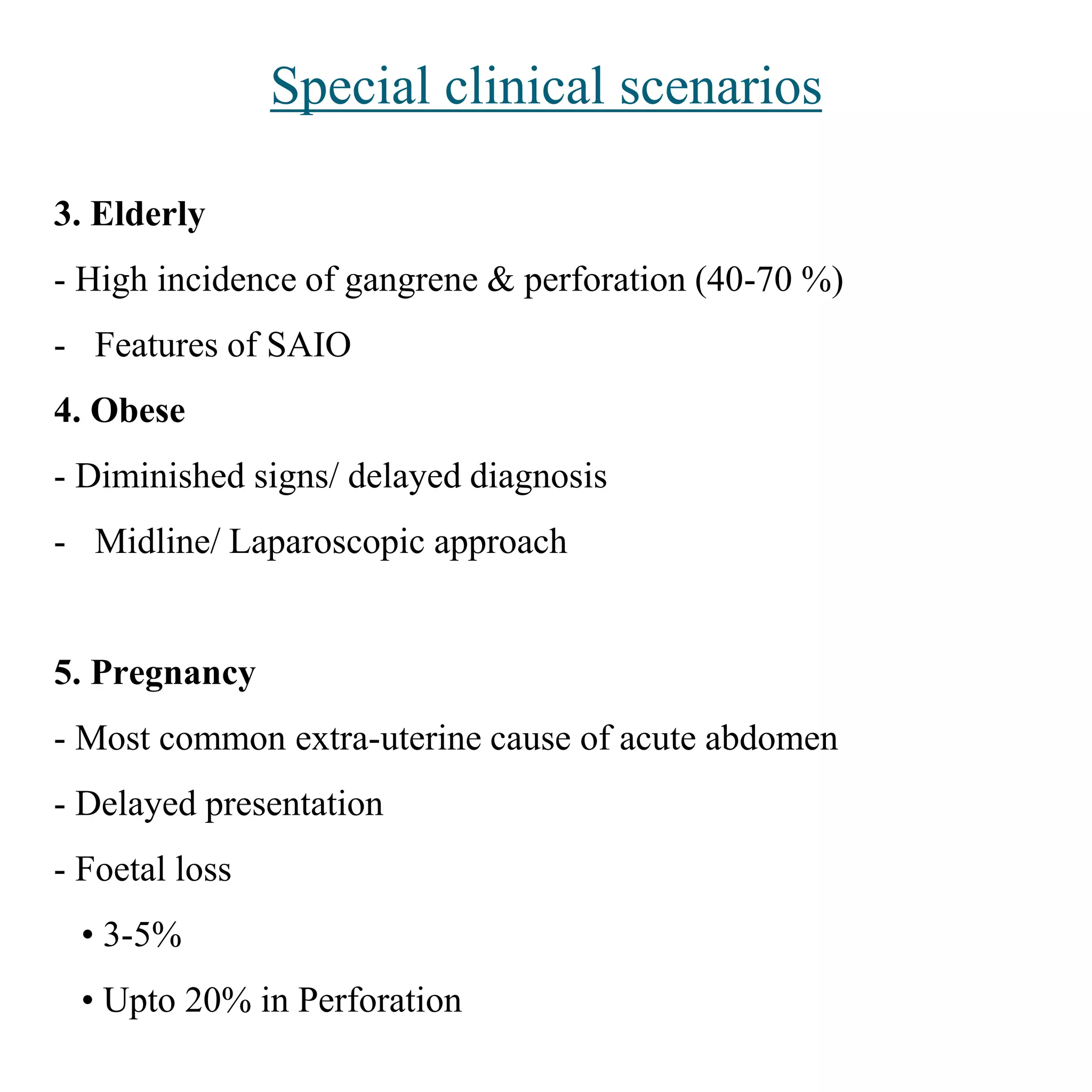 Special clinical scenarios
3. Elderly
- High incidence of gangrene & perforation (40-70 %)
- Features of SAIO
4. Obese
- Diminished signs/ delayed diagnosis
- Midline/ Laparoscopic approach
5. Pregnancy
- Most common extra-uterine cause of acute abdomen
- Delayed presentation
- Foetal loss
• 3-5%
• Upto 20% in Perforation
 