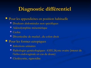 Diagnostic différentiel
Diagnostic différentiel
 Pour les appendicites en position habituelle
Pour les appendicites en position habituelle
 Douleurs abdominales non spécifiques
Douleurs abdominales non spécifiques
 Adénolymphite mésentérique
Adénolymphite mésentérique
 Crohn
Crohn
 Diverticulite de meckel , du colon droit
Diverticulite de meckel , du colon droit
 Pour les formes ectopiques
Pour les formes ectopiques
 Infections urinaires
Infections urinaires
 Pathologies gynécologiques : GEU,Kyste ovaire (interet de
Pathologies gynécologiques : GEU,Kyste ovaire (interet de
l’ècho endovaginale en cas de doute)
l’ècho endovaginale en cas de doute)
 Cholécystite, sigmoidite
Cholécystite, sigmoidite
 