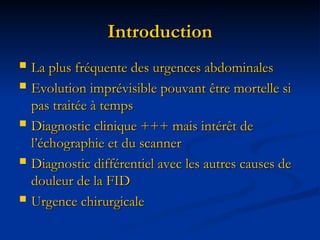 Introduction
Introduction
 La plus fréquente des urgences abdominales
La plus fréquente des urgences abdominales
 Evolution imprévisible pouvant être mortelle si
Evolution imprévisible pouvant être mortelle si
pas traitée à temps
pas traitée à temps
 Diagnostic clinique +++ mais intérêt de
Diagnostic clinique +++ mais intérêt de
l’échographie et du scanner
l’échographie et du scanner
 Diagnostic différentiel avec les autres causes de
Diagnostic différentiel avec les autres causes de
douleur de la FID
douleur de la FID
 Urgence chirurgicale
Urgence chirurgicale
 