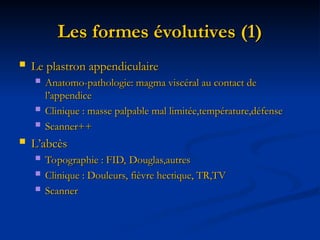 Les formes évolutives (1)
Les formes évolutives (1)
 Le plastron appendiculaire
Le plastron appendiculaire
 Anatomo-pathologie: magma viscéral au contact de
Anatomo-pathologie: magma viscéral au contact de
l’appendice
l’appendice
 Clinique : masse palpable mal limitée,température,défense
Clinique : masse palpable mal limitée,température,défense
 Scanner++
Scanner++
 L’abcès
L’abcès
 Topographie : FID, Douglas,autres
Topographie : FID, Douglas,autres
 Clinique : Douleurs, fièvre hectique, TR,TV
Clinique : Douleurs, fièvre hectique, TR,TV
 Scanner
Scanner
 