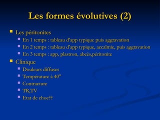 Les formes évolutives (2)
Les formes évolutives (2)
 Les péritonites
Les péritonites
 En 1 temps : tableau d’app typique puis aggravation
En 1 temps : tableau d’app typique puis aggravation
 En 2 temps : tableau d’app typique, accalmie, puis aggravation
En 2 temps : tableau d’app typique, accalmie, puis aggravation
 En 3 temps : app, plastron, abcès,péritonite
En 3 temps : app, plastron, abcès,péritonite
 Clinique
Clinique
 Douleurs diffuses
Douleurs diffuses
 Température à 40°
Température à 40°
 Contracture
Contracture
 TR,TV
TR,TV
 Etat de choc??
Etat de choc??
 