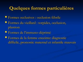 Quelques formes particulières
Quelques formes particulières
 Formes occlusives : occlusion fébrile
Formes occlusives : occlusion fébrile
 Formes du vieillard : torpides, occlusion,
Formes du vieillard : torpides, occlusion,
plastron
plastron
 Formes de l’immuno-déprimé
Formes de l’immuno-déprimé
 Formes de la femme enceinte: diagnostic
Formes de la femme enceinte: diagnostic
difficile, pronostic maternel et infantile mauvais
difficile, pronostic maternel et infantile mauvais
 