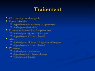 Traitement
Traitement
 C’est une urgence chirurgicale
C’est une urgence chirurgicale
 Forme habituelle
Forme habituelle
 Appendicectomie: McBurney ou laparoscopie
Appendicectomie: McBurney ou laparoscopie
 Antibioprophyllaxie flash
Antibioprophyllaxie flash
 Plastron: seul cas ou il ne faut pas opérer
Plastron: seul cas ou il ne faut pas opérer
 Antibiotiques 10 jours + a jeun+glace
Antibiotiques 10 jours + a jeun+glace
 Appendicectomie 3 mois plus tard
Appendicectomie 3 mois plus tard
 Abcès:
Abcès:
 Antibiotiques + drainage chirurgical ou radiologique
Antibiotiques + drainage chirurgical ou radiologique
 Appendicectomie 3 mois plus tard
Appendicectomie 3 mois plus tard
 Péritonites
Péritonites
 Antibiotiques + réanimation
Antibiotiques + réanimation
 Appendicectomie + lavage+drainage
Appendicectomie + lavage+drainage
 Voie d’abord à discuter
Voie d’abord à discuter
 