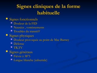 Signes cliniques de la forme
Signes cliniques de la forme
habituelle
habituelle
 Signes fonctionnels
Signes fonctionnels
 Douleur de la FID
Douleur de la FID
 Nausées , vomissements
Nausées , vomissements
 Troubles du transit??
Troubles du transit??
 Signes physiques
Signes physiques
 Douleur provoquée au point de Mac Burney
Douleur provoquée au point de Mac Burney
 Défense
Défense
 TR,TV
TR,TV
 Signes généraux
Signes généraux
 Fièvre à 38°5
Fièvre à 38°5
 Langue blanche (saburrale)
Langue blanche (saburrale)
 